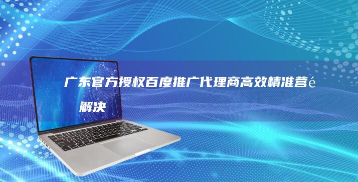 广东官方授权百度推广代理商：高效精准营销解决方案